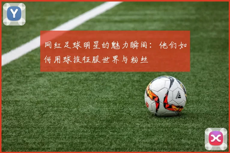 网红足球明星的魅力瞬间：他们如何用球技征服世界与粉丝