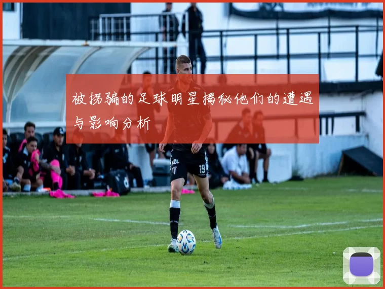 被拐骗的足球明星揭秘他们的遭遇与影响分析