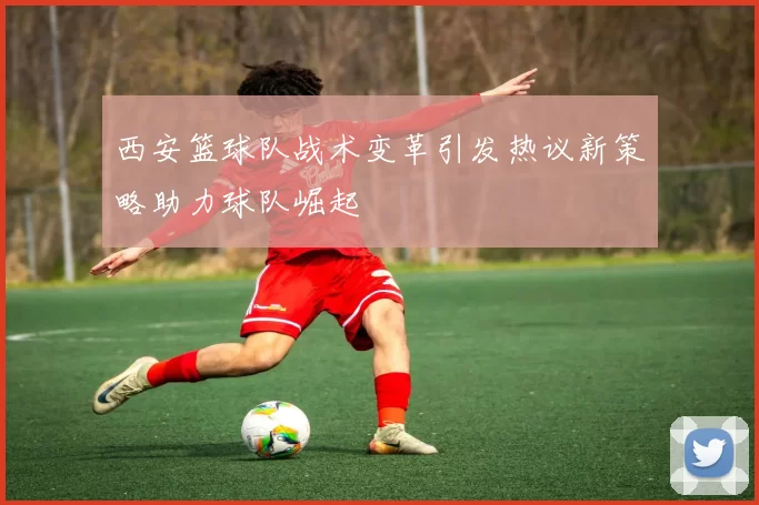 西安篮球队战术变革引发热议新策略助力球队崛起