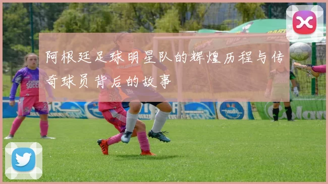 阿根廷足球明星队的辉煌历程与传奇球员背后的故事