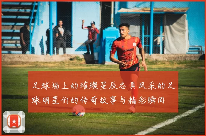足球场上的璀璨星辰各具风采的足球明星们的传奇故事与精彩瞬间