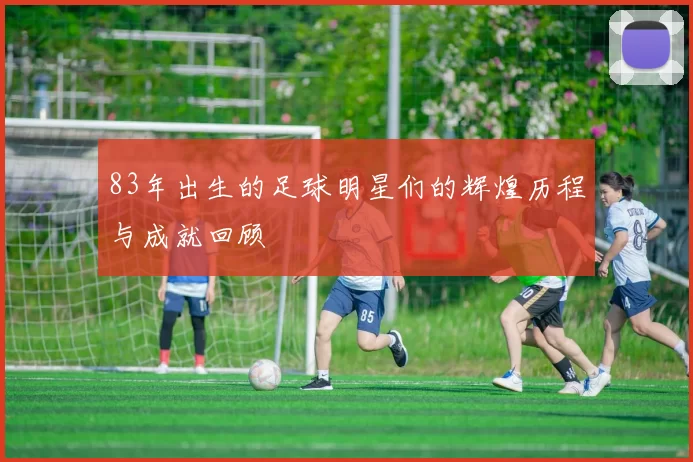 83年出生的足球明星们的辉煌历程与成就回顾