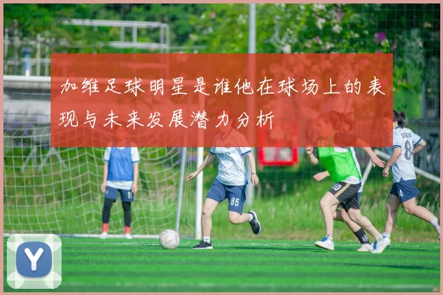 加维足球明星是谁他在球场上的表现与未来发展潜力分析