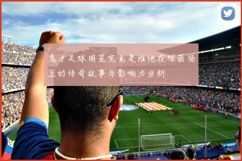 鬼才足球明星究竟是谁他在绿茵场上的传奇故事与影响力分析