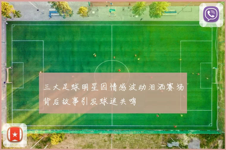 三大足球明星因情感波动泪洒赛场背后故事引发球迷共鸣