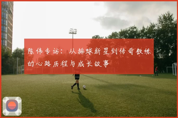 陈伟专访：从排球新星到传奇教练的心路历程与成长故事