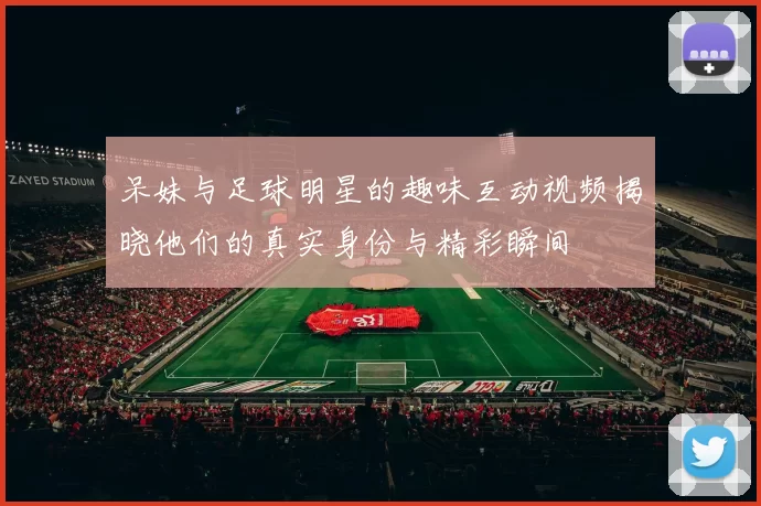 呆妹与足球明星的趣味互动视频揭晓他们的真实身份与精彩瞬间