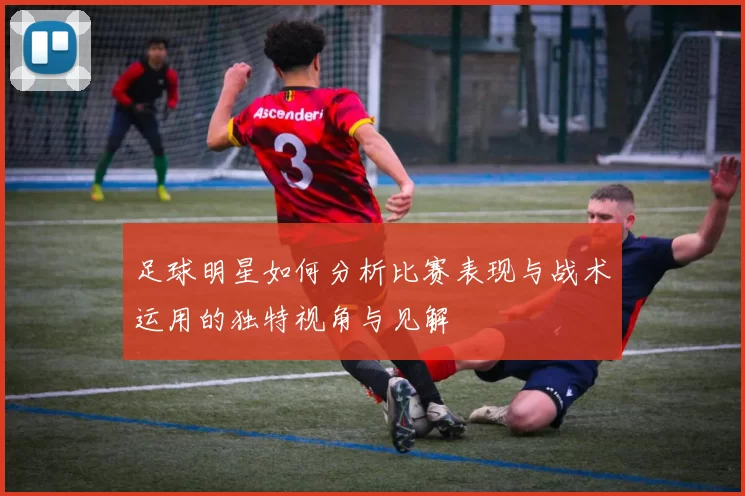足球明星如何分析比赛表现与战术运用的独特视角与见解