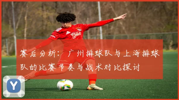 赛后分析：广州排球队与上海排球队的比赛节奏与战术对比探讨