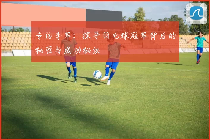 专访李军：探寻羽毛球冠军背后的秘密与成功秘诀