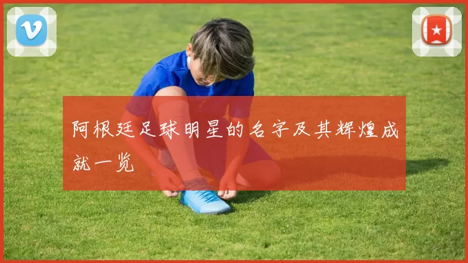 阿根廷足球明星的名字及其辉煌成就一览