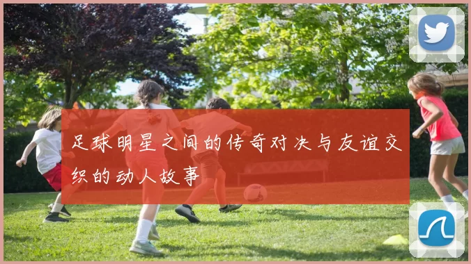 足球明星之间的传奇对决与友谊交织的动人故事