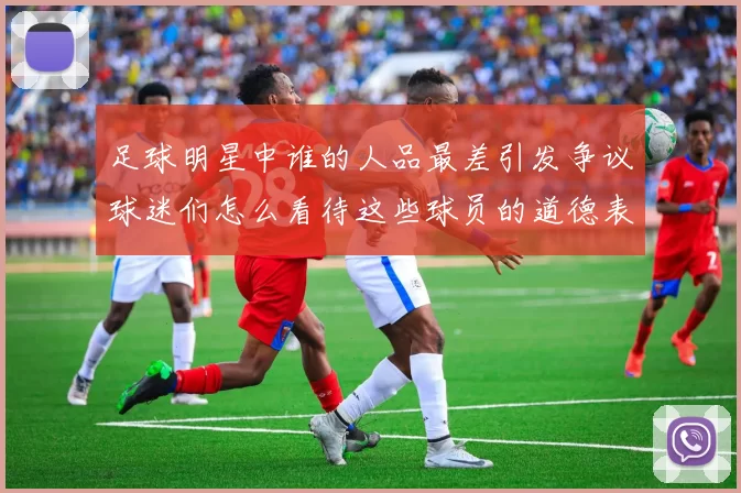 足球明星中谁的人品最差引发争议球迷们怎么看待这些球员的道德表现