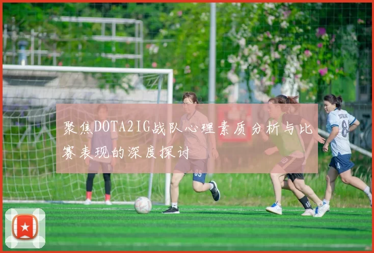 聚焦DOTA2IG战队心理素质分析与比赛表现的深度探讨
