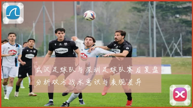 武汉足球队与深圳足球队赛后复盘分析双方战术意识与表现差异