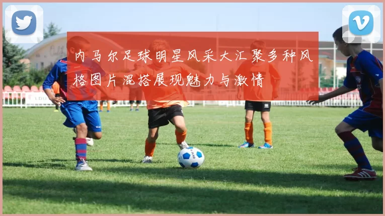 内马尔足球明星风采大汇聚多种风格图片混搭展现魅力与激情