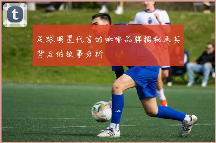 足球明星代言的咖啡品牌揭秘及其背后的故事分析