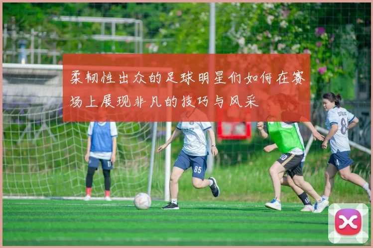 柔韧性出众的足球明星们如何在赛场上展现非凡的技巧与风采