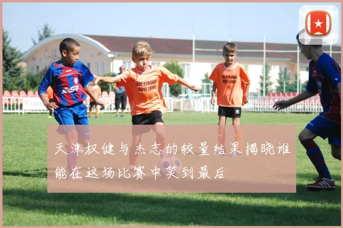 天津权健与杰志的较量结果揭晓谁能在这场比赛中笑到最后