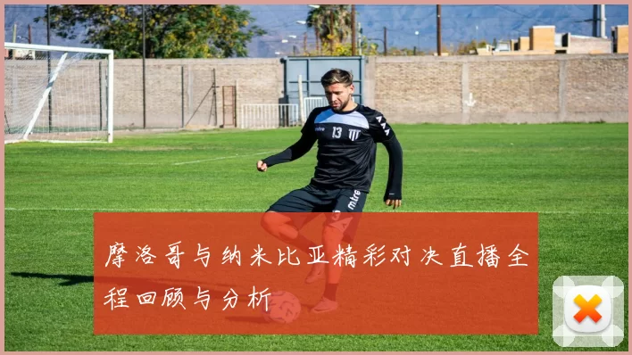 摩洛哥与纳米比亚精彩对决直播全程回顾与分析