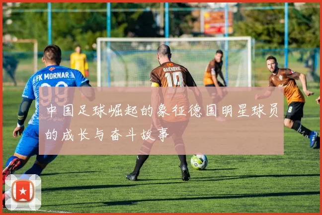 中国足球崛起的象征德国明星球员的成长与奋斗故事