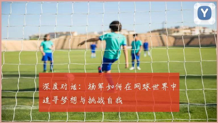 深度对话：杨军如何在网球世界中追寻梦想与挑战自我