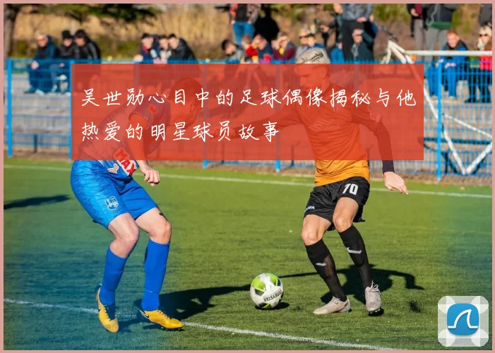吴世勋心目中的足球偶像揭秘与他热爱的明星球员故事
