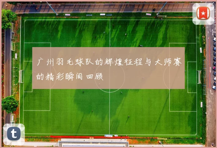 广州羽毛球队的辉煌征程与大师赛的精彩瞬间回顾
