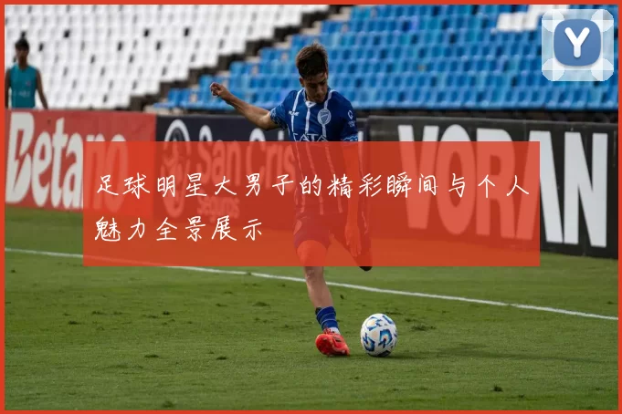 足球明星大男子的精彩瞬间与个人魅力全景展示
