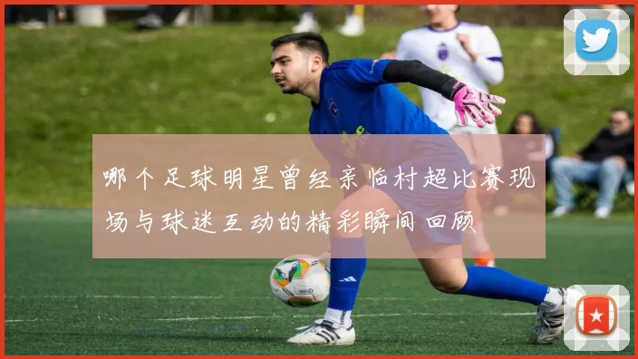哪个足球明星曾经亲临村超比赛现场与球迷互动的精彩瞬间回顾