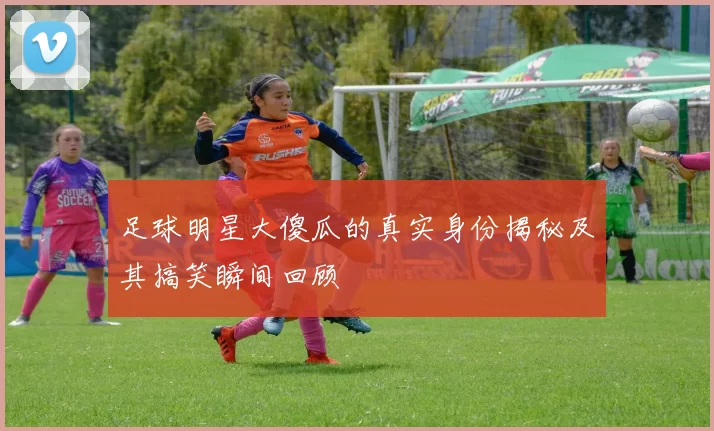 足球明星大傻瓜的真实身份揭秘及其搞笑瞬间回顾