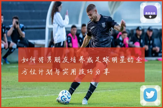 如何将男朋友培养成足球明星的全方位计划与实用技巧分享