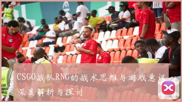 CSGO战队RNG的战术思维与游戏意识深度解析与探讨