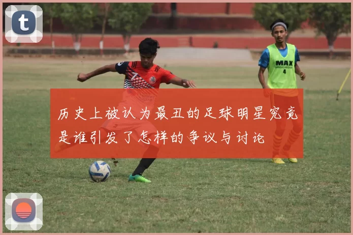 历史上被认为最丑的足球明星究竟是谁引发了怎样的争议与讨论