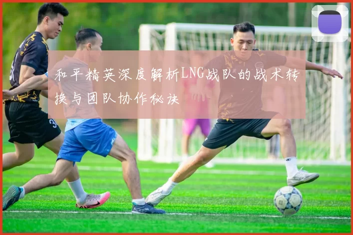 和平精英深度解析LNG战队的战术转换与团队协作秘诀