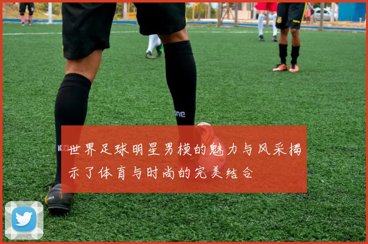 世界足球明星男模的魅力与风采揭示了体育与时尚的完美结合