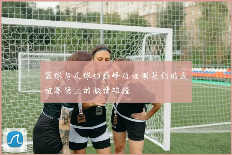 篮球与足球的巅峰对话明星们的友谊赛场上的激情碰撞