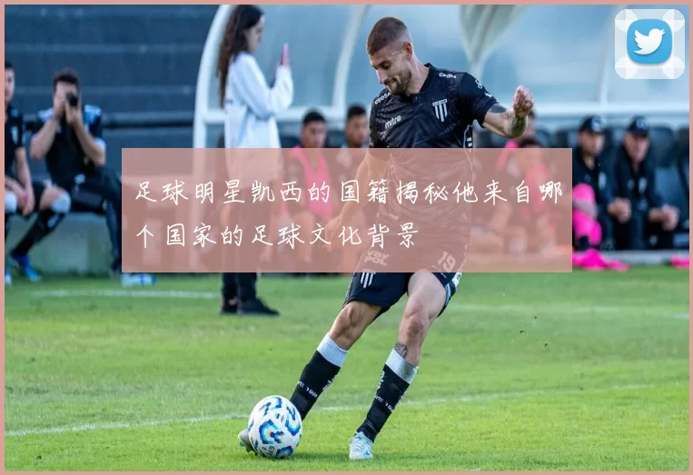 足球明星凯西的国籍揭秘他来自哪个国家的足球文化背景