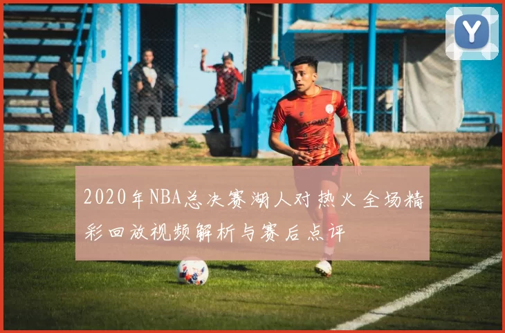 2020年NBA总决赛湖人对热火全场精彩回放视频解析与赛后点评