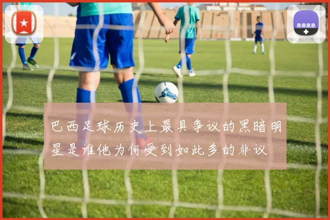 巴西足球历史上最具争议的黑暗明星是谁他为何受到如此多的非议