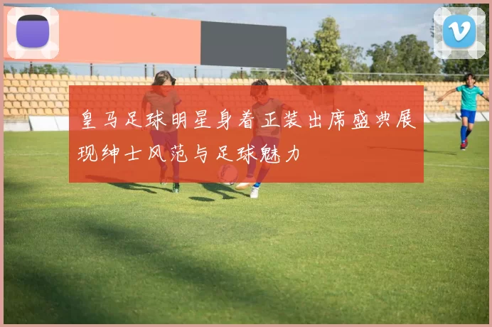 皇马足球明星身着正装出席盛典展现绅士风范与足球魅力