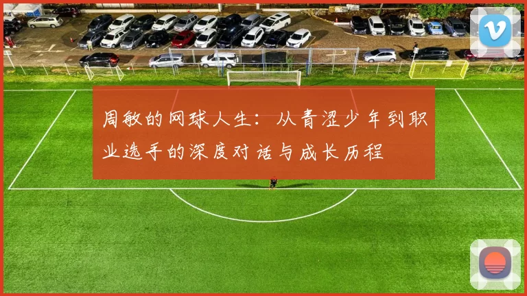 周敏的网球人生：从青涩少年到职业选手的深度对话与成长历程