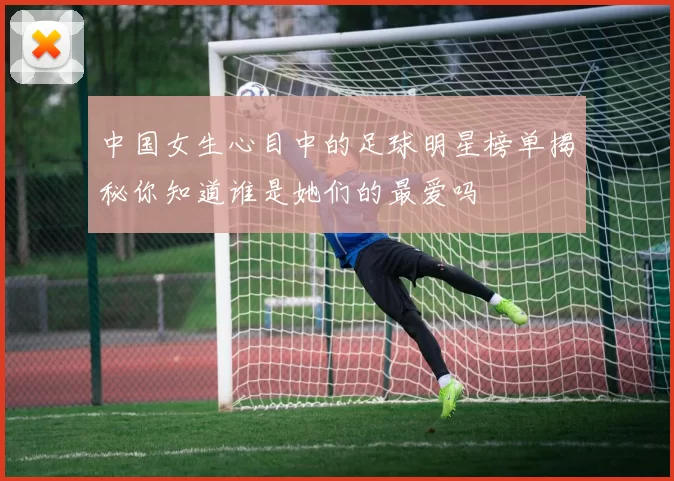 中国女生心目中的足球明星榜单揭秘你知道谁是她们的最爱吗