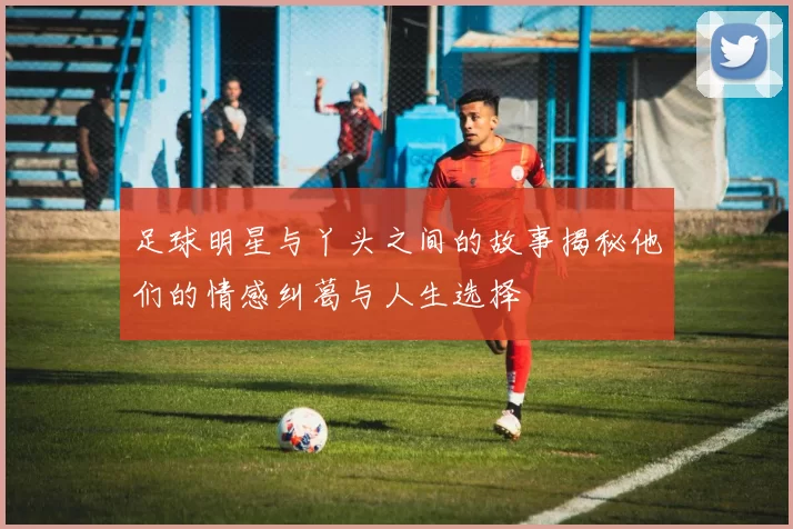 足球明星与丫头之间的故事揭秘他们的情感纠葛与人生选择