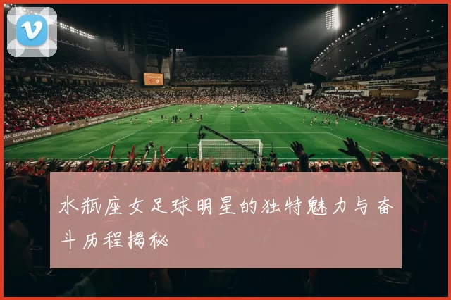 水瓶座女足球明星的独特魅力与奋斗历程揭秘
