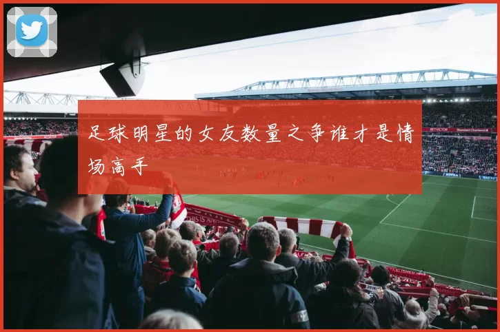 足球明星的女友数量之争谁才是情场高手