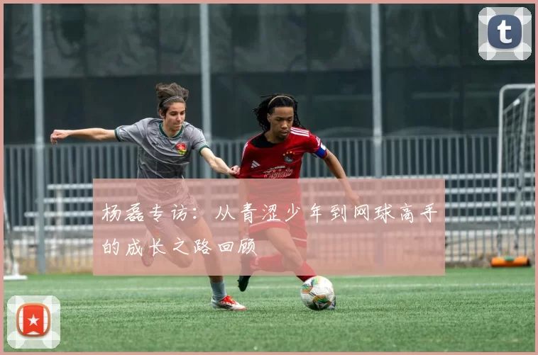 杨磊专访：从青涩少年到网球高手的成长之路回顾