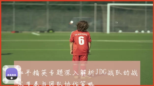 和平精英专题深入解析JDG战队的战术节奏与团队协作策略