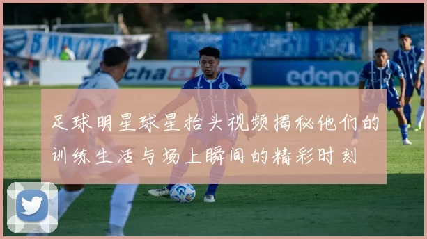 足球明星球星抬头视频揭秘他们的训练生活与场上瞬间的精彩时刻