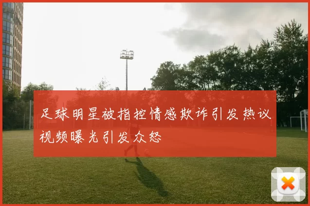 足球明星被指控情感欺诈引发热议视频曝光引发众怒